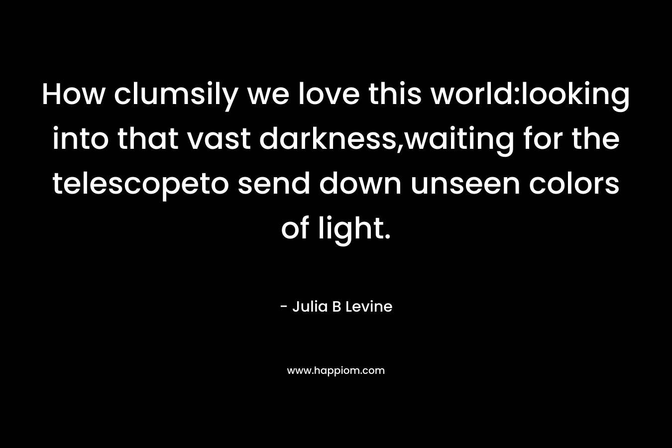How clumsily we love this world:looking into that vast darkness,waiting for the telescopeto send down unseen colors of light.