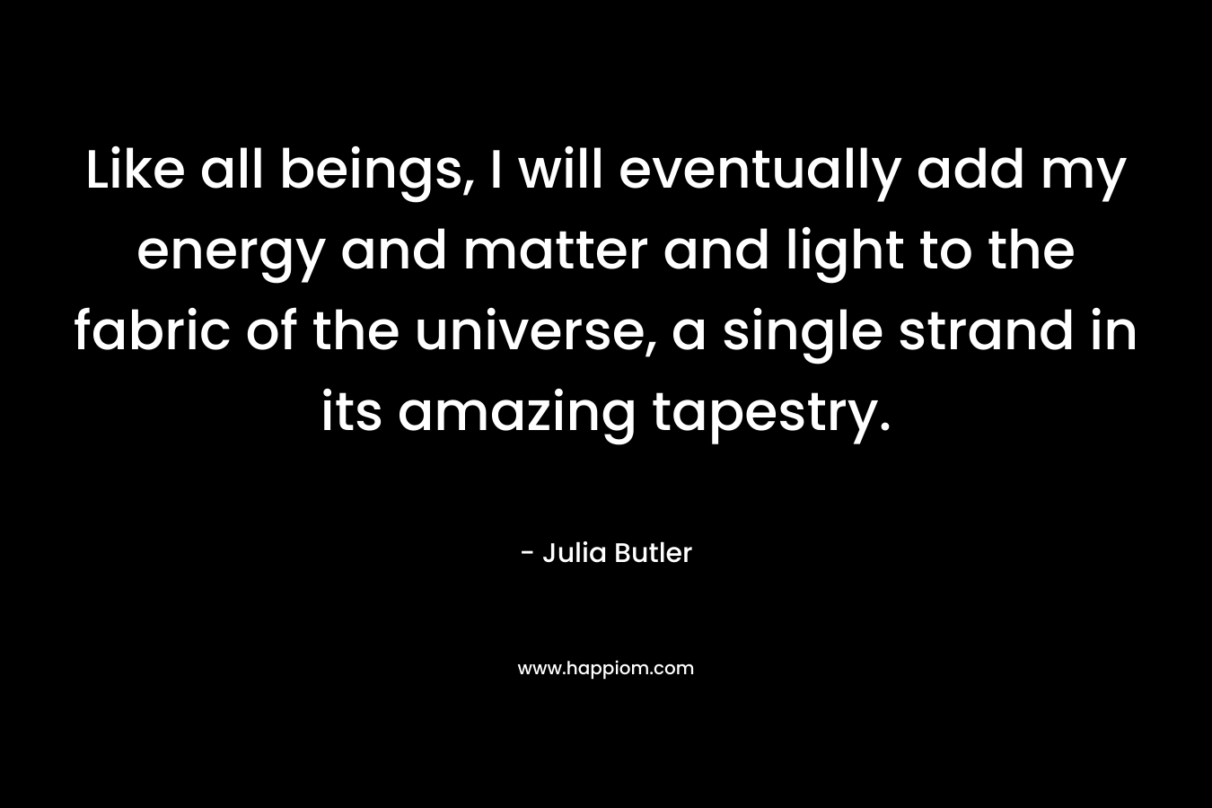 Like all beings, I will eventually add my energy and matter and light to the fabric of the universe, a single strand in its amazing tapestry. – Julia  Butler