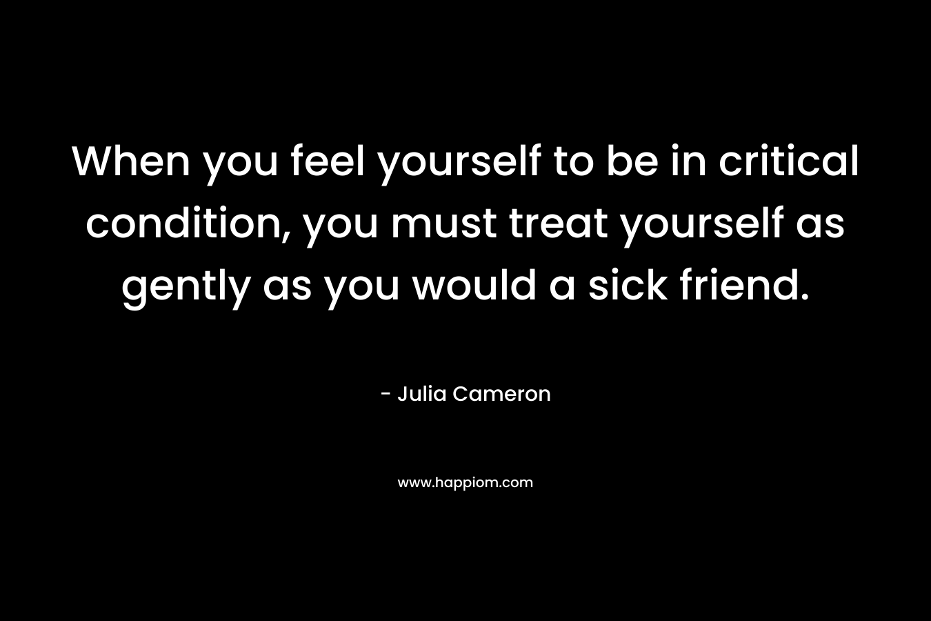 When you feel yourself to be in critical condition, you must treat yourself as gently as you would a sick friend.