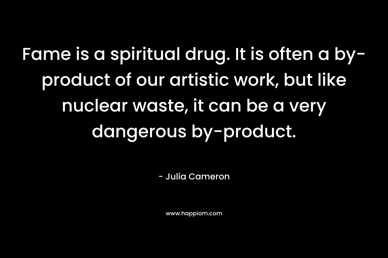Fame is a spiritual drug. It is often a by-product of our artistic work, but like nuclear waste, it can be a very dangerous by-product. – Julia Cameron