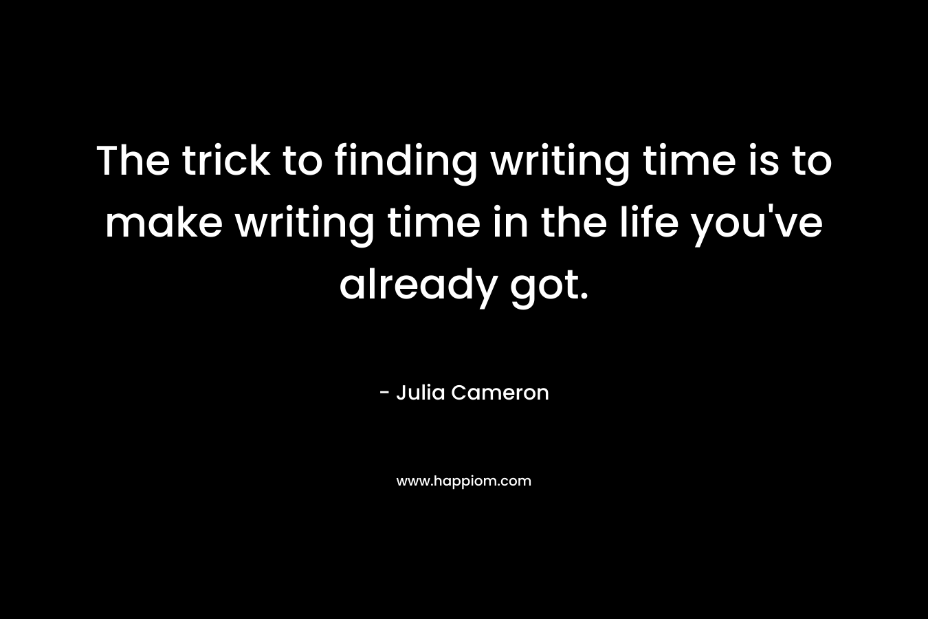 The trick to finding writing time is to make writing time in the life you’ve already got. – Julia Cameron