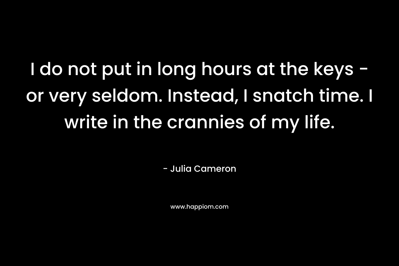 I do not put in long hours at the keys - or very seldom. Instead, I snatch time. I write in the crannies of my life.