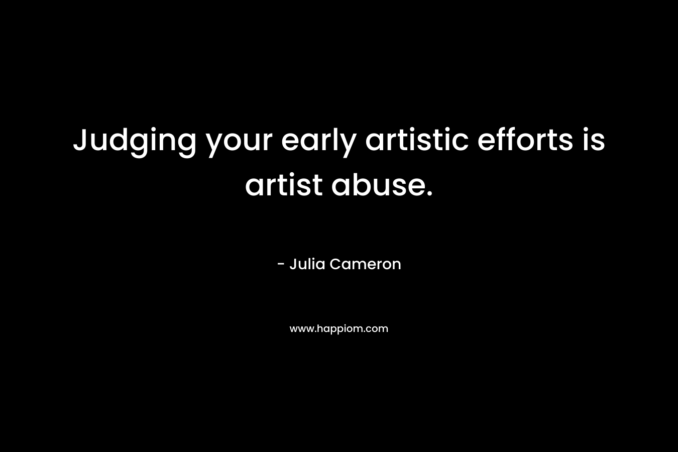 Judging your early artistic efforts is artist abuse. – Julia Cameron