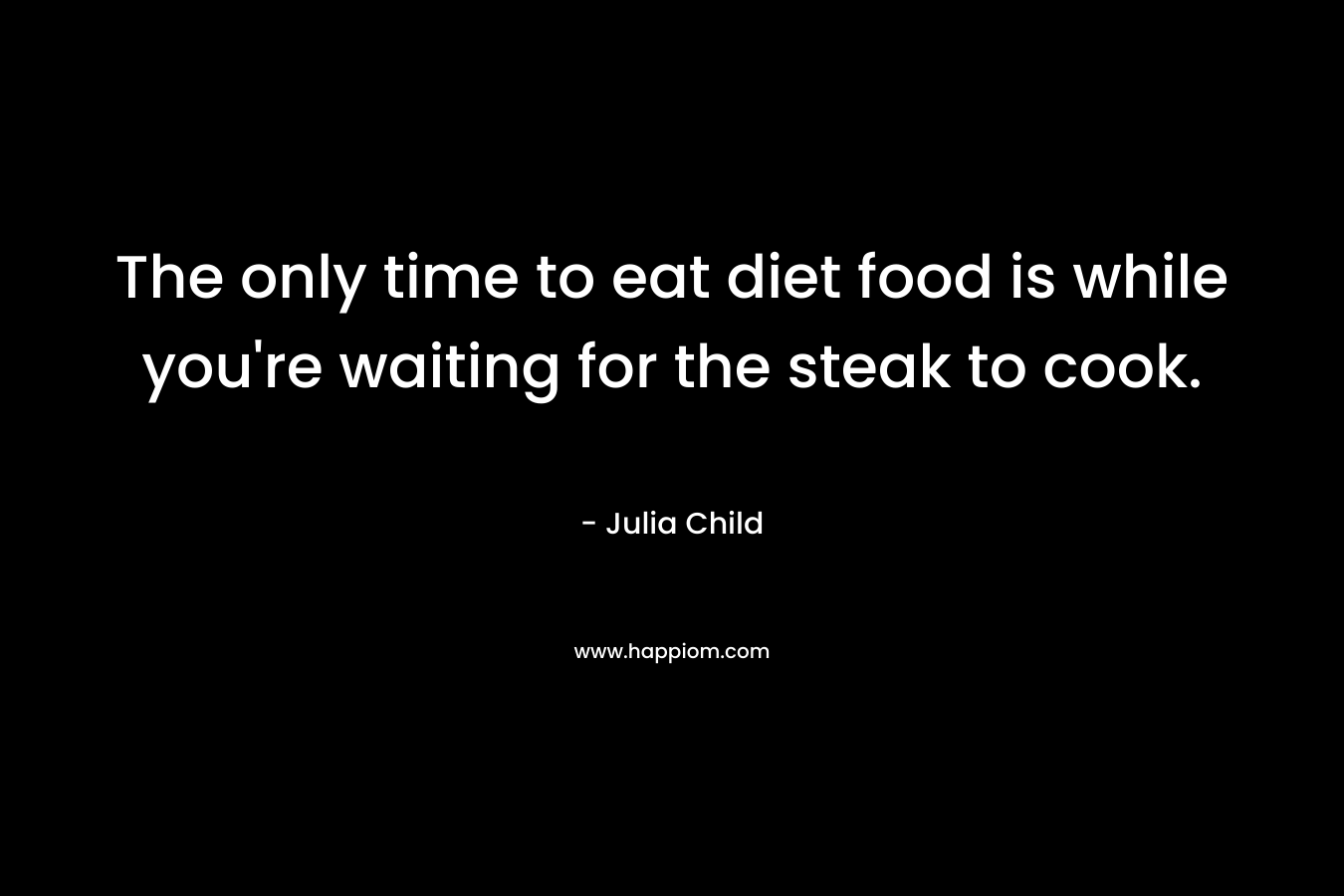 The only time to eat diet food is while you’re waiting for the steak to cook. – Julia Child