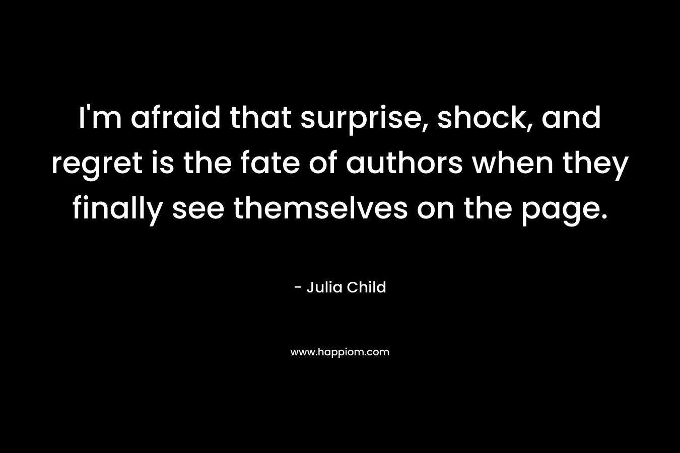 I’m afraid that surprise, shock, and regret is the fate of authors when they finally see themselves on the page. – Julia Child