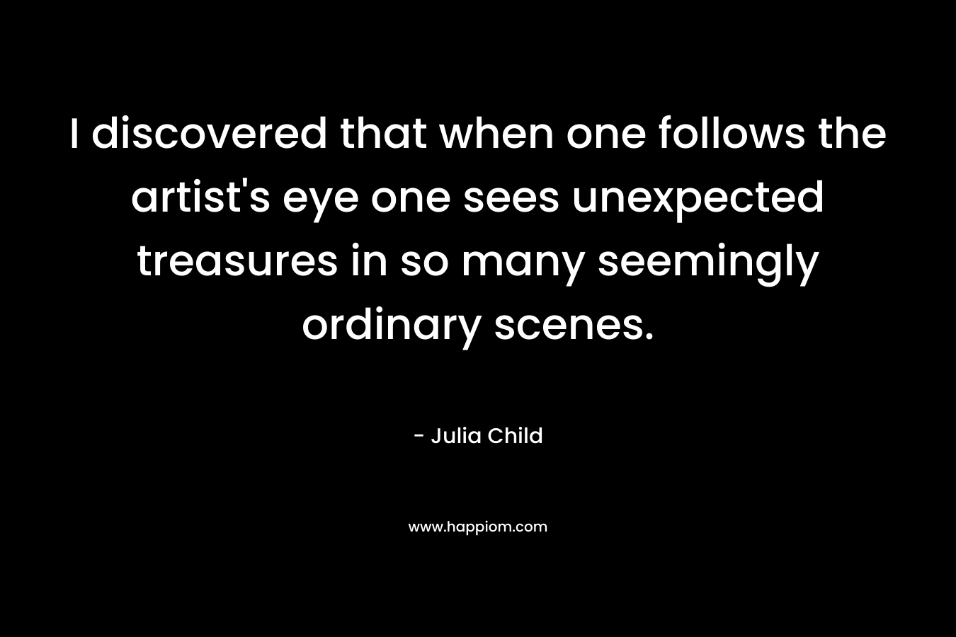 I discovered that when one follows the artist’s eye one sees unexpected treasures in so many seemingly ordinary scenes. – Julia Child