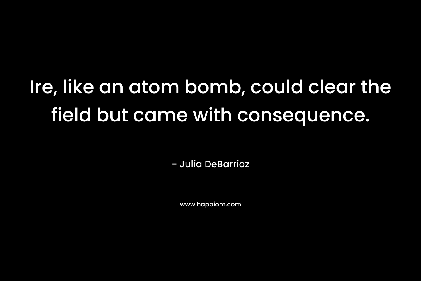 Ire, like an atom bomb, could clear the field but came with consequence. – Julia DeBarrioz