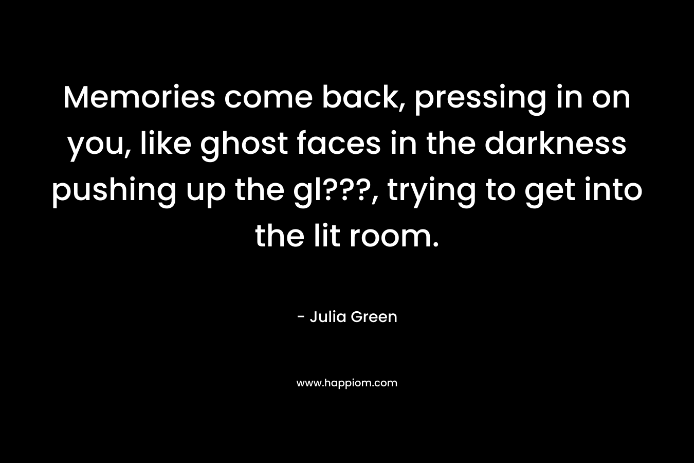 Memories come back, pressing in on you, like ghost faces in the darkness pushing up the gl???, trying to get into the lit room. – Julia Green