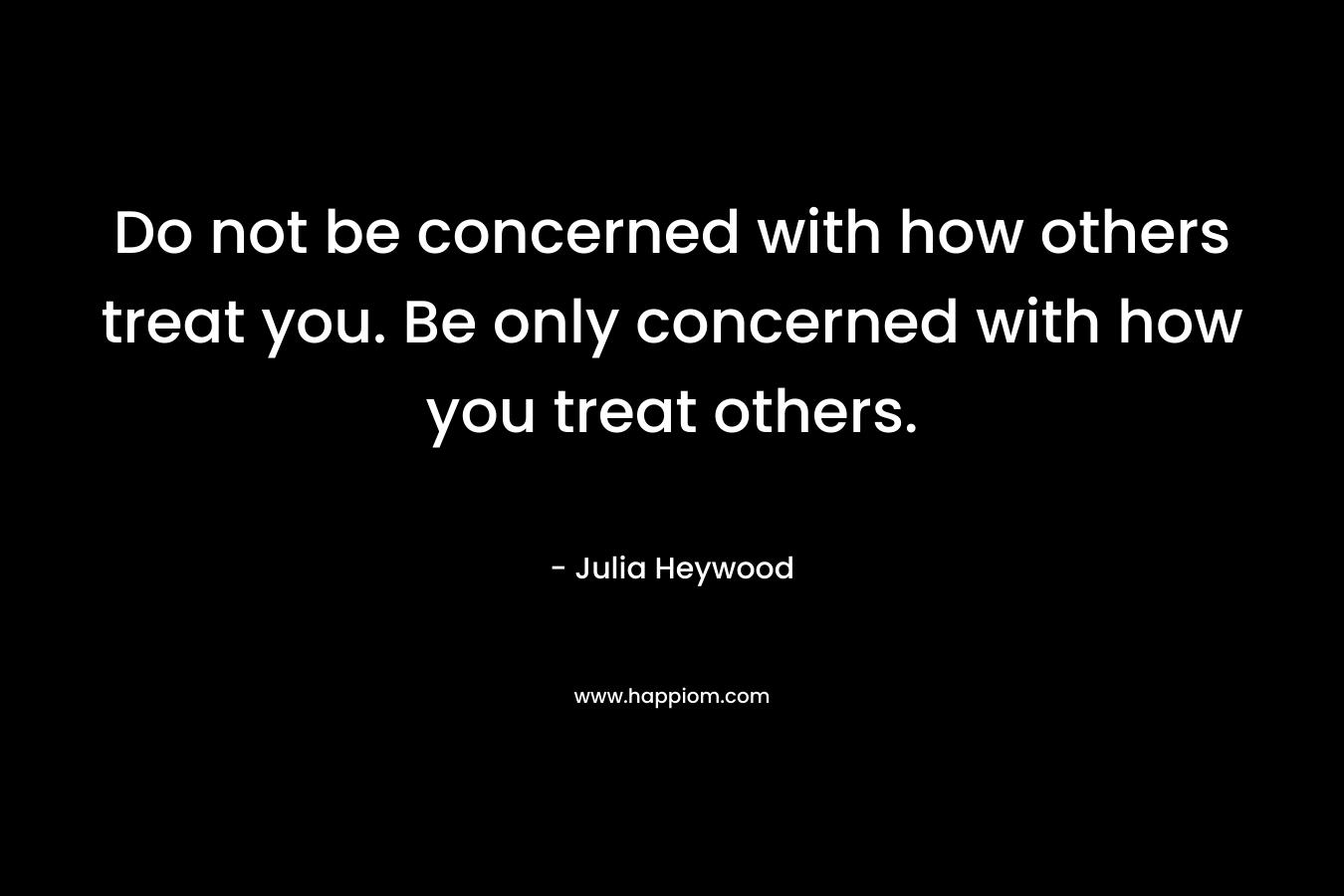 Do not be concerned with how others treat you. Be only concerned with how you treat others.