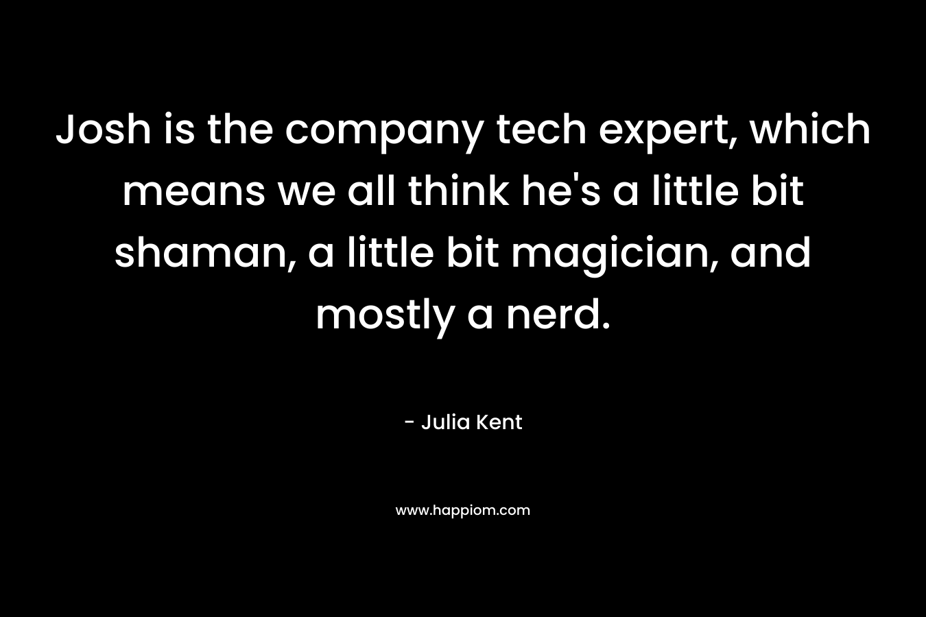 Josh is the company tech expert, which means we all think he’s a little bit shaman, a little bit magician, and mostly a nerd. – Julia Kent