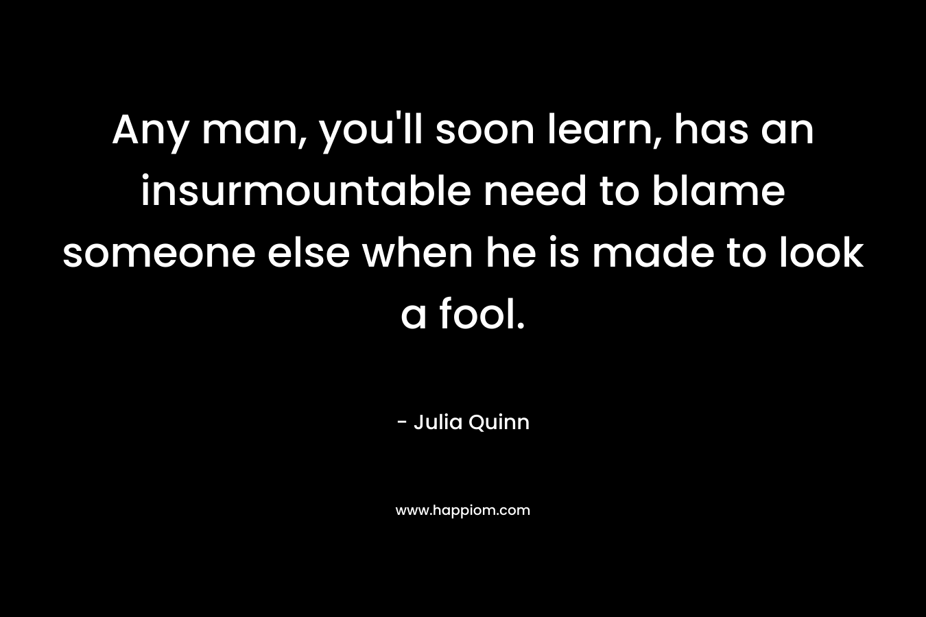 Any man, you’ll soon learn, has an insurmountable need to blame someone else when he is made to look a fool. – Julia Quinn