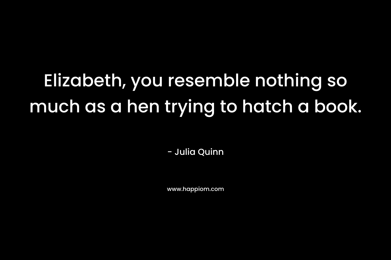 Elizabeth, you resemble nothing so much as a hen trying to hatch a book. – Julia Quinn