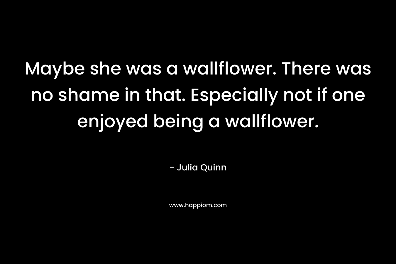 Maybe she was a wallflower. There was no shame in that. Especially not if one enjoyed being a wallflower. – Julia Quinn