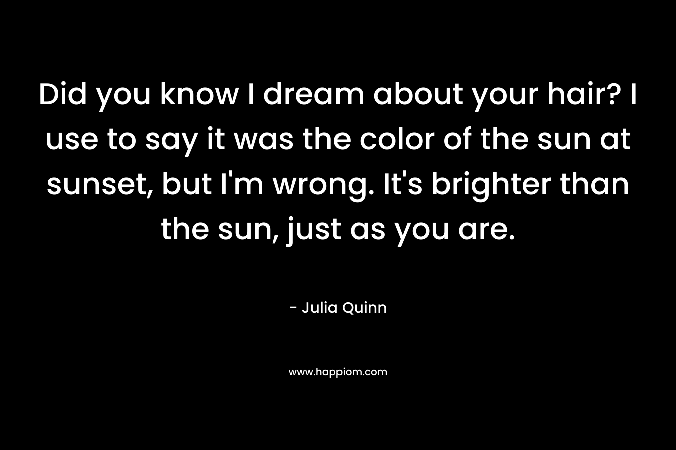 Did you know I dream about your hair? I use to say it was the color of the sun at sunset, but I’m wrong. It’s brighter than the sun, just as you are. – Julia Quinn