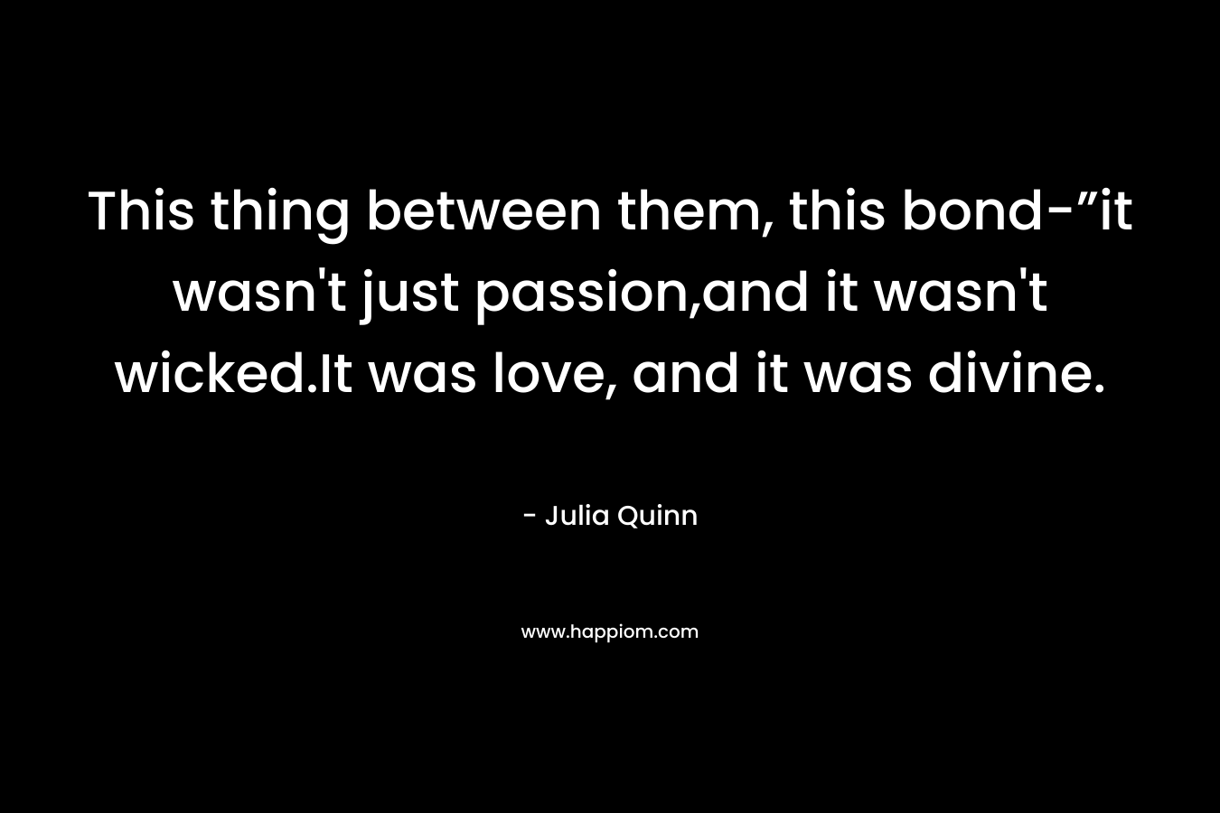 This thing between them, this bond-”it wasn’t just passion,and it wasn’t wicked.It was love, and it was divine. – Julia Quinn