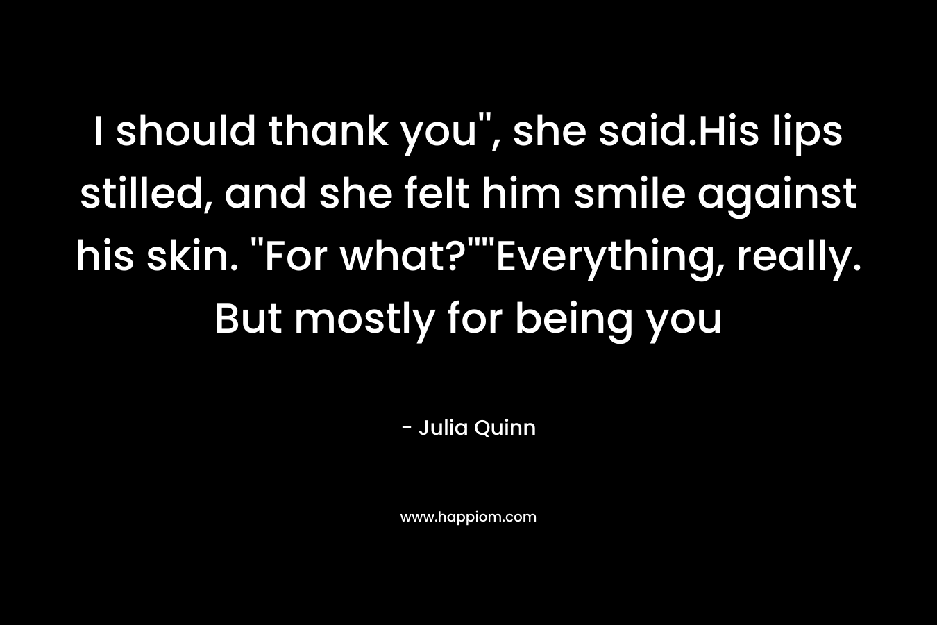 I should thank you”, she said.His lips stilled, and she felt him smile against his skin. ”For what?””Everything, really. But mostly for being you – Julia Quinn