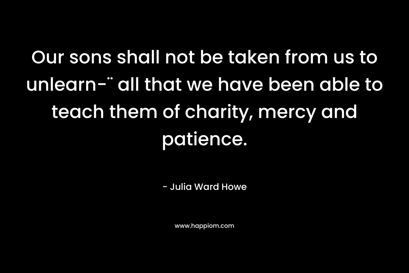 Our sons shall not be taken from us to unlearn-¨ all that we have been able to teach them of charity, mercy and patience. – Julia Ward Howe