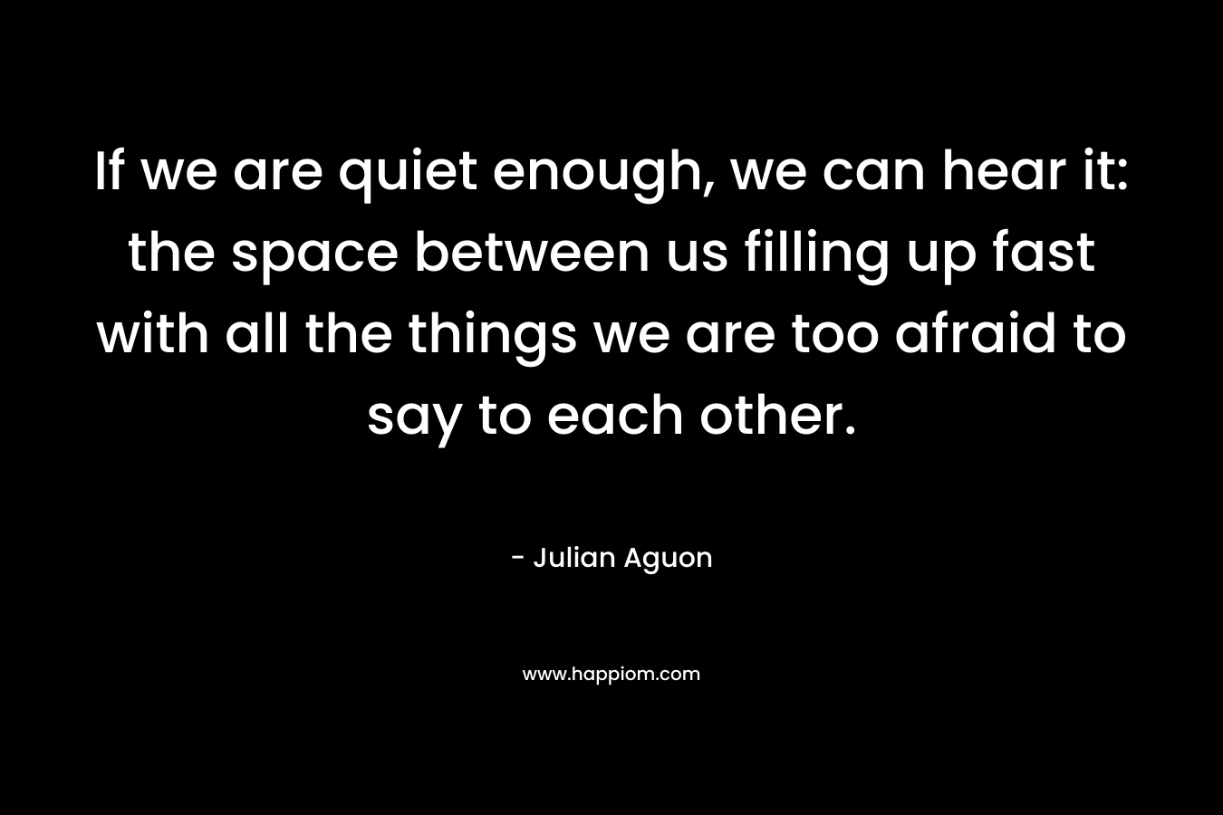 If we are quiet enough, we can hear it: the space between us filling up fast with all the things we are too afraid to say to each other.