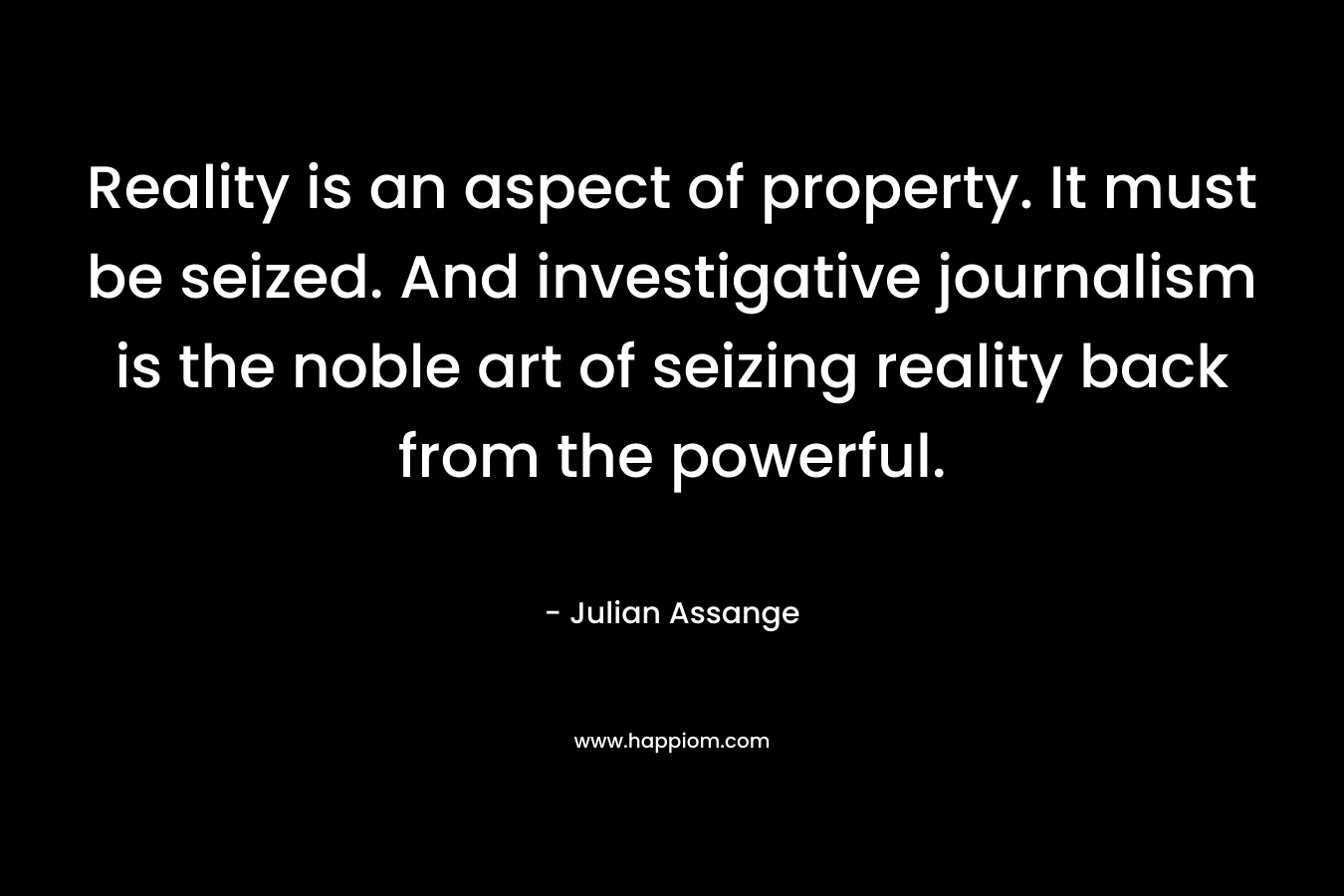Reality is an aspect of property. It must be seized. And investigative journalism is the noble art of seizing reality back from the powerful. – Julian Assange