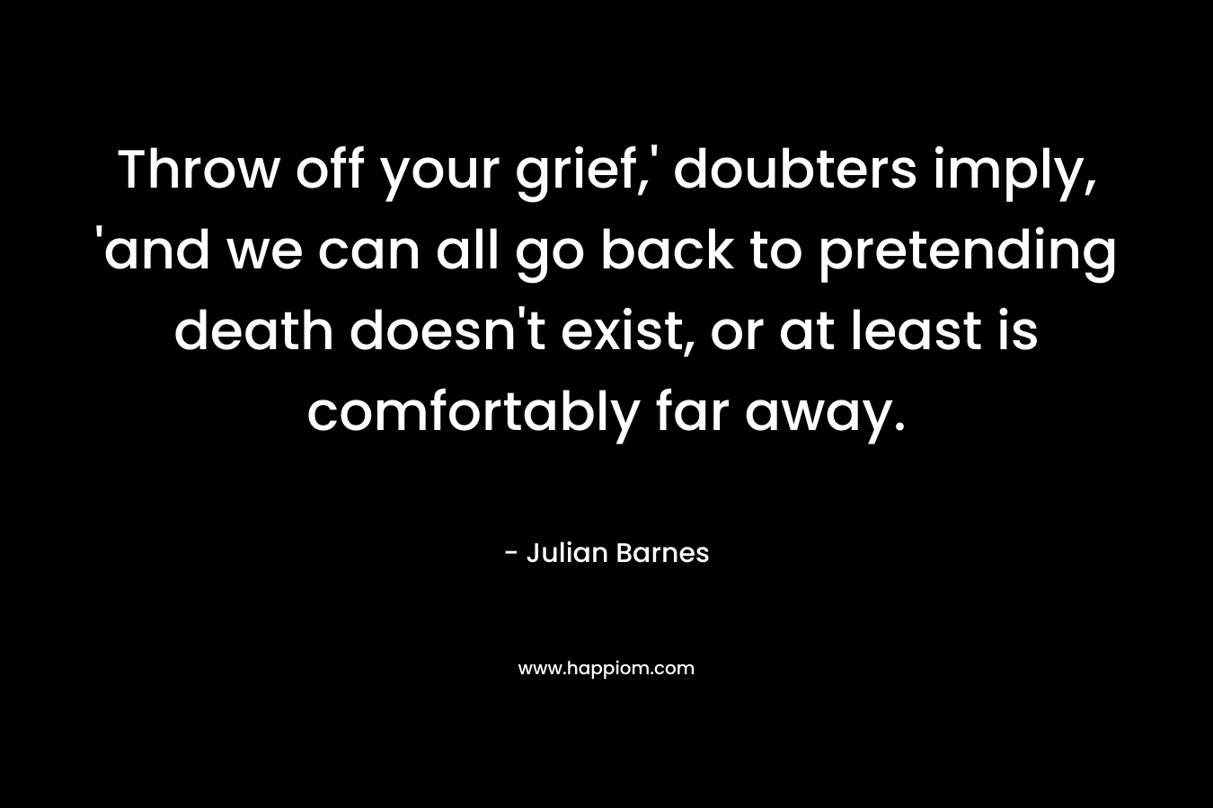 Throw off your grief,’ doubters imply, ‘and we can all go back to pretending death doesn’t exist, or at least is comfortably far away. – Julian Barnes