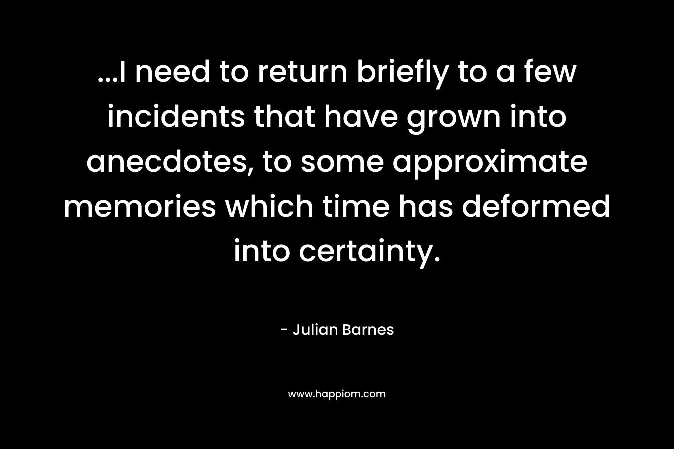 …I need to return briefly to a few incidents that have grown into anecdotes, to some approximate memories which time has deformed into certainty. – Julian Barnes