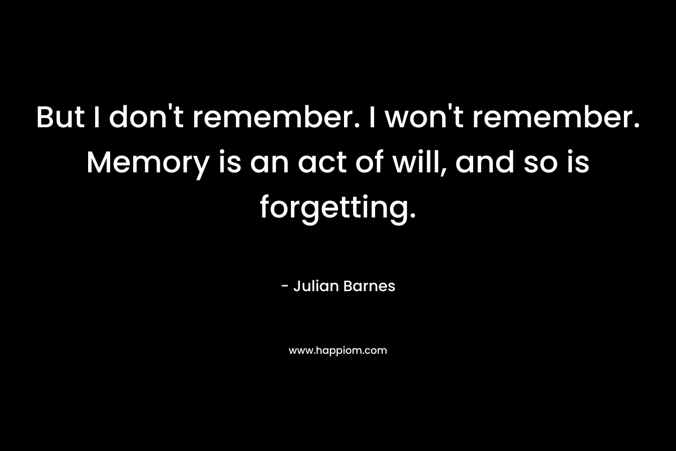 But I don’t remember. I won’t remember. Memory is an act of will, and so is forgetting. – Julian Barnes
