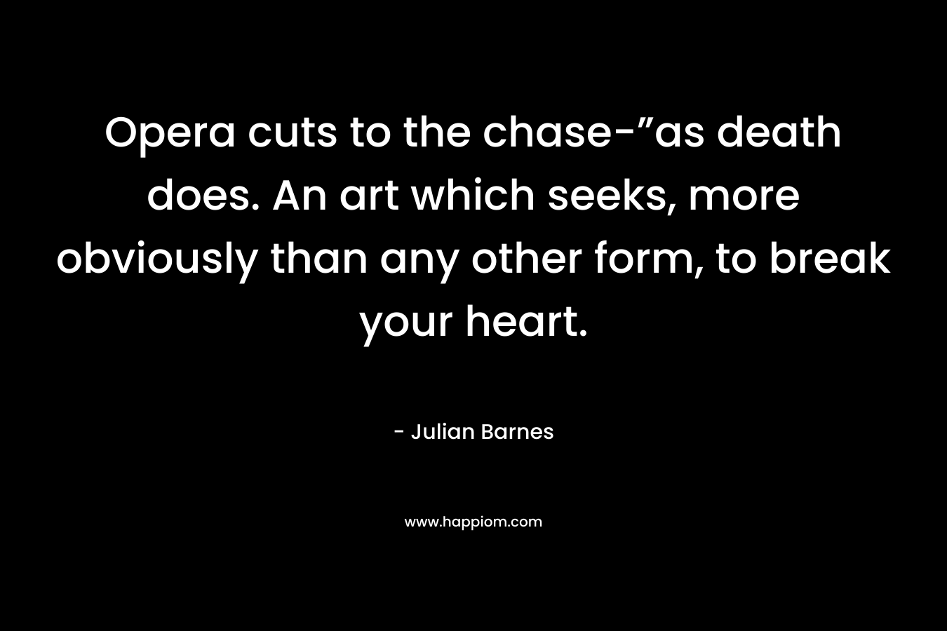 Opera cuts to the chase-”as death does. An art which seeks, more obviously than any other form, to break your heart. – Julian Barnes