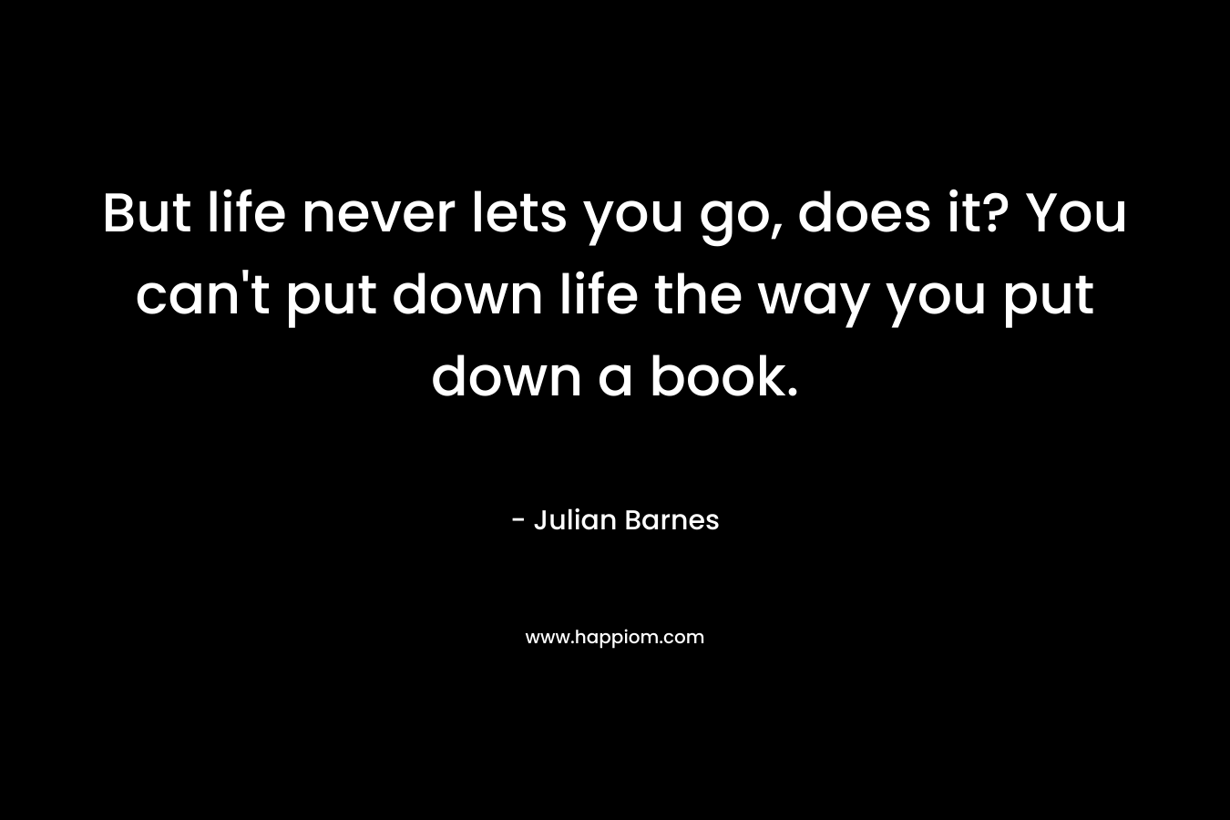 But life never lets you go, does it? You can’t put down life the way you put down a book. – Julian Barnes