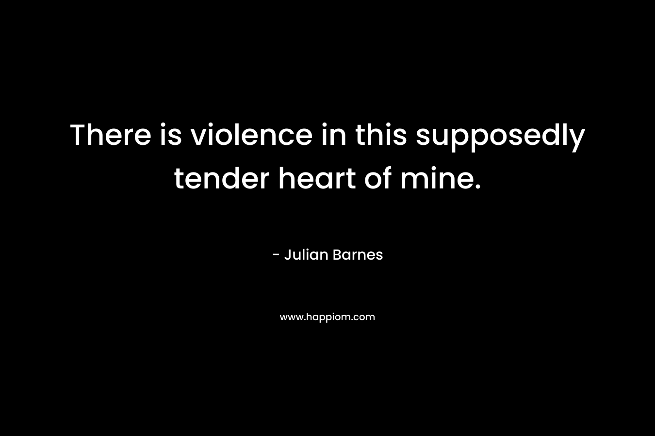 There is violence in this supposedly tender heart of mine.