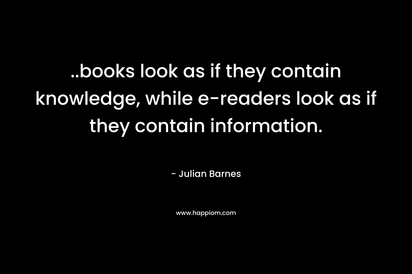 ..books look as if they contain knowledge, while e-readers look as if they contain information. – Julian Barnes