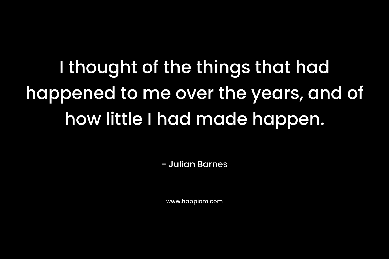 I thought of the things that had happened to me over the years, and of how little I had made happen. – Julian Barnes