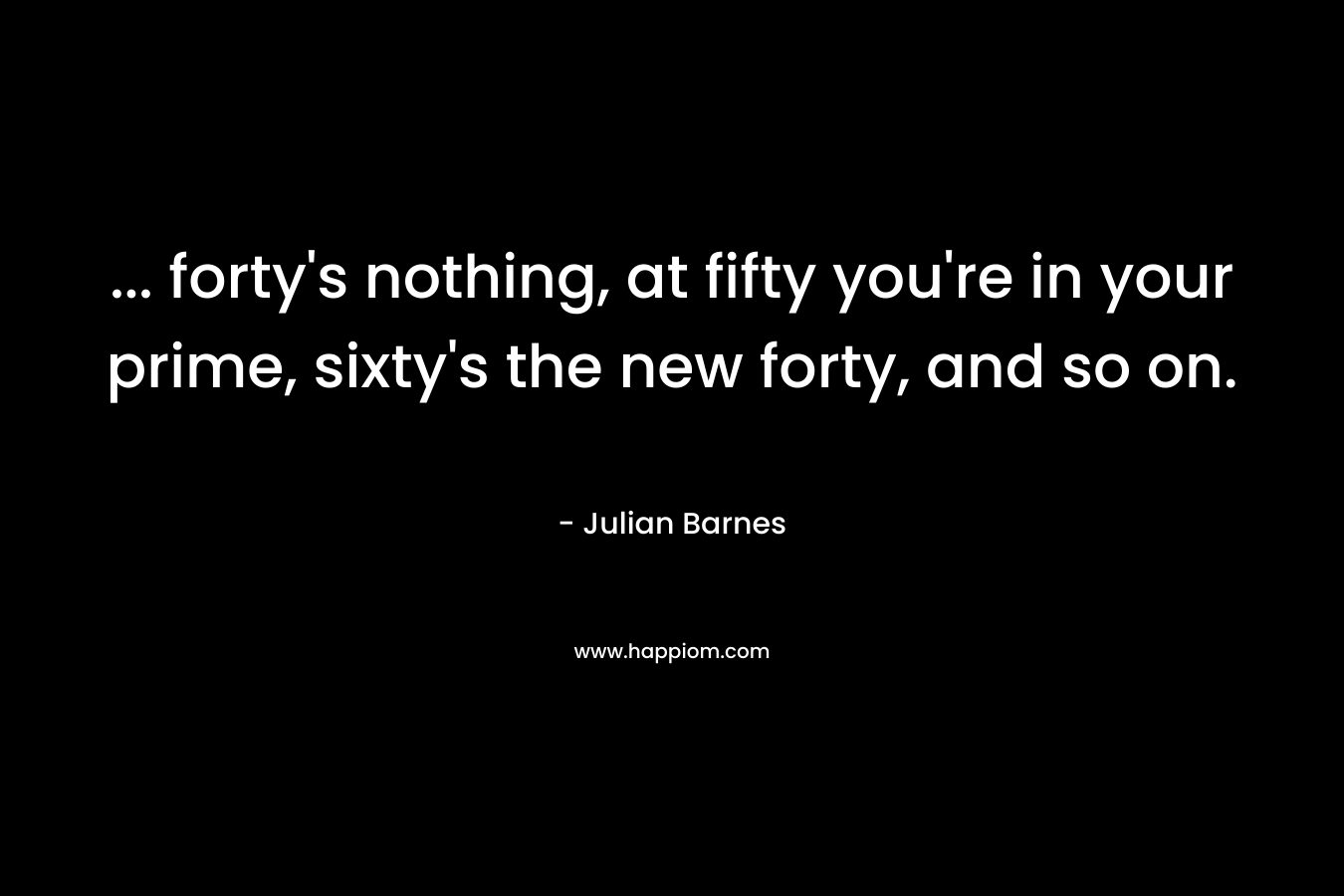 … forty’s nothing, at fifty you’re in your prime, sixty’s the new forty, and so on. – Julian Barnes