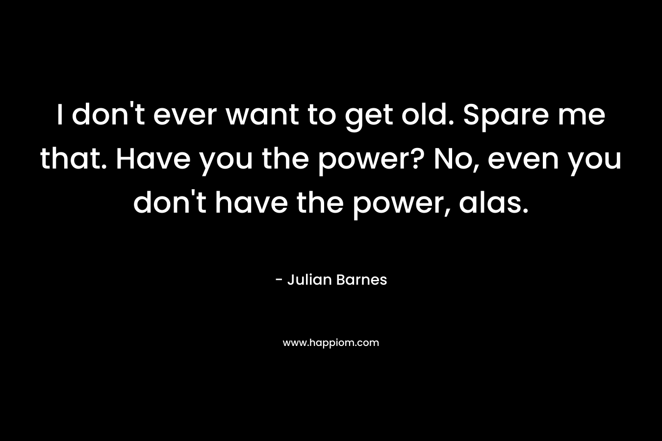 I don't ever want to get old. Spare me that. Have you the power? No, even you don't have the power, alas.