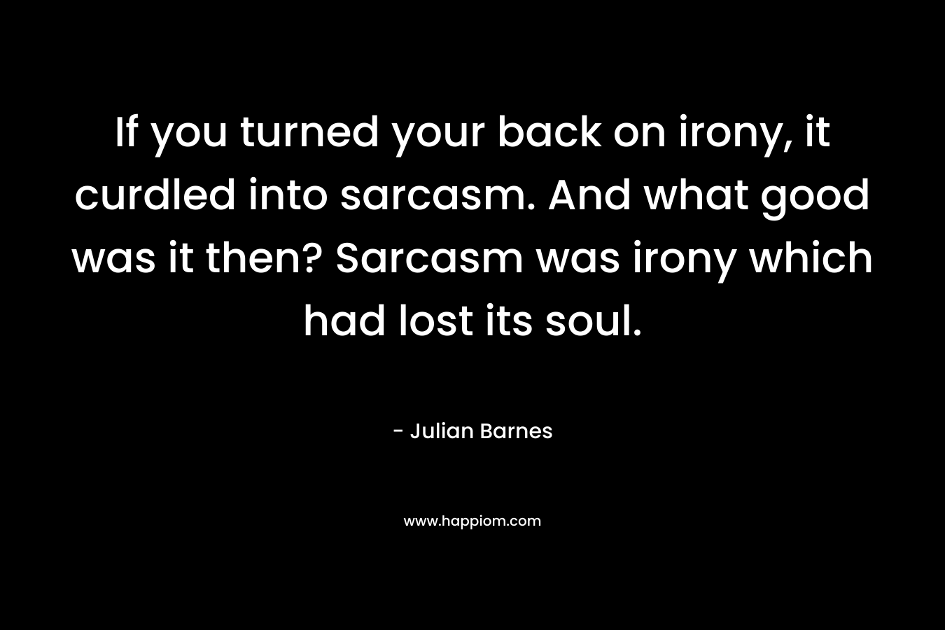 If you turned your back on irony, it curdled into sarcasm. And what good was it then? Sarcasm was irony which had lost its soul.