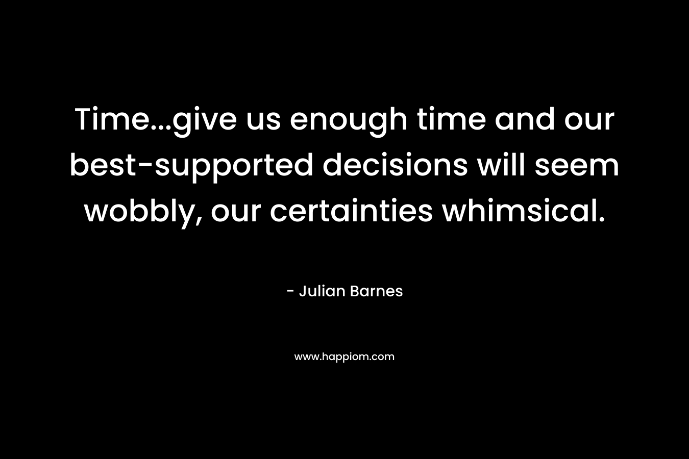 Time…give us enough time and our best-supported decisions will seem wobbly, our certainties whimsical. – Julian Barnes