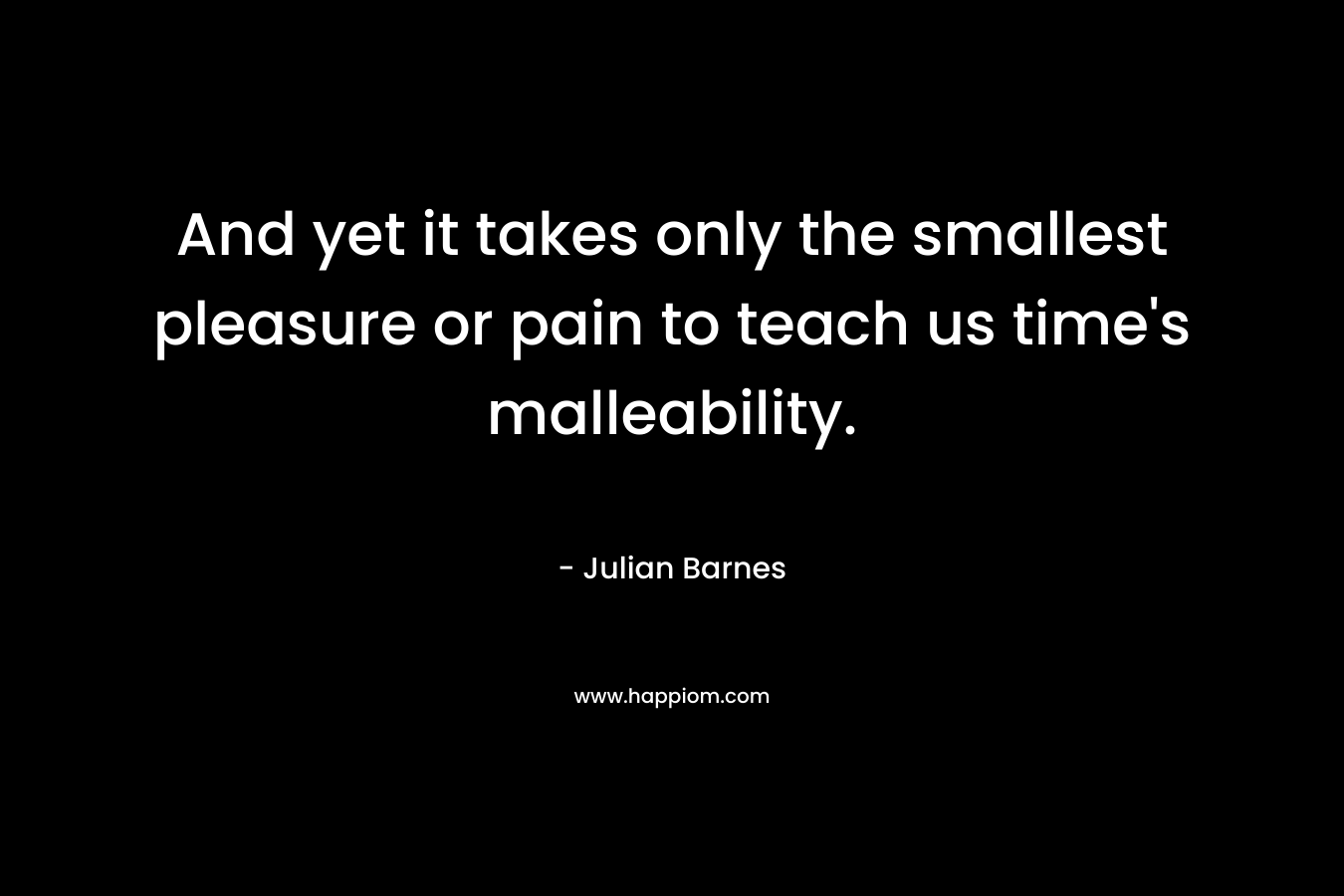 And yet it takes only the smallest pleasure or pain to teach us time's malleability.