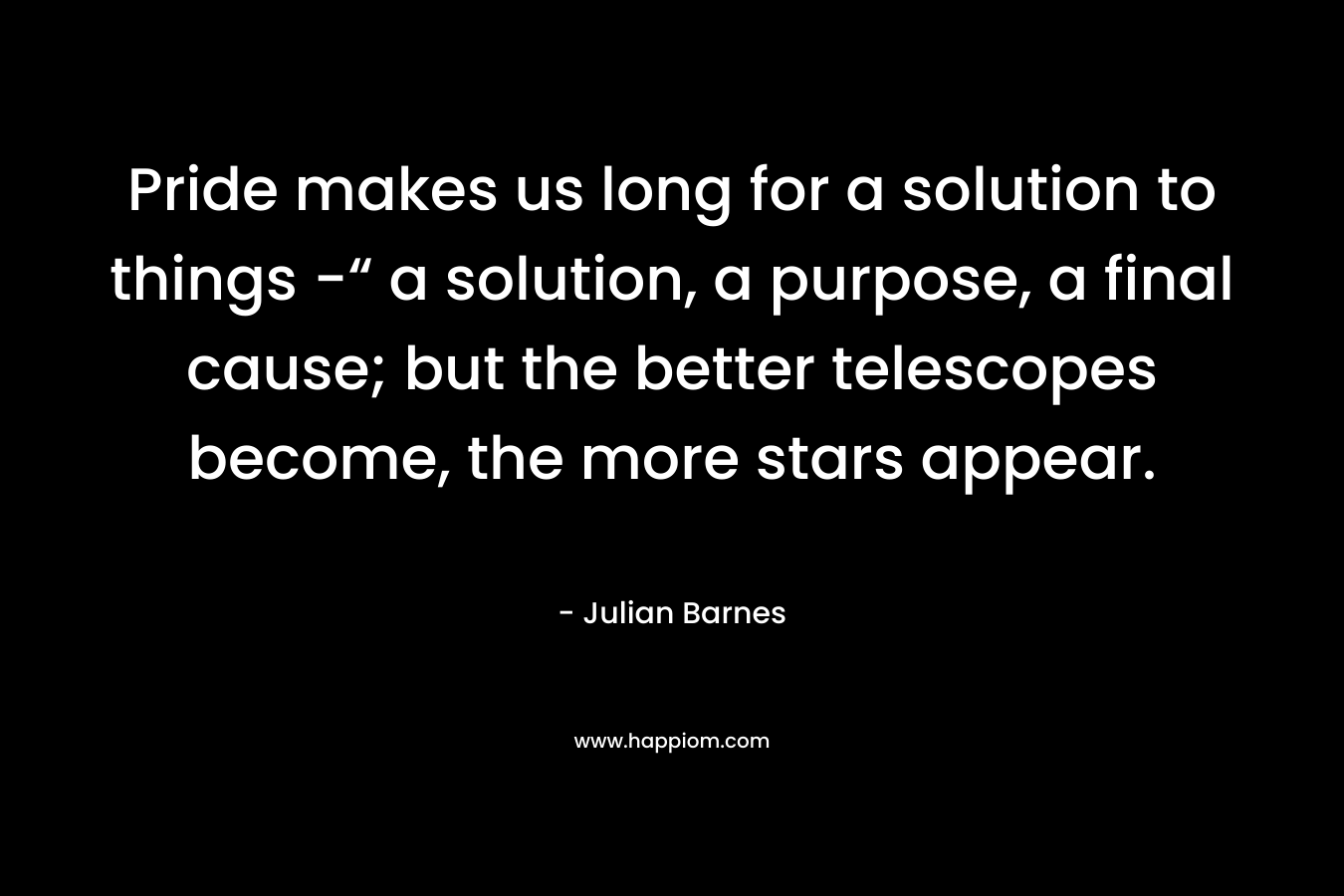 Pride makes us long for a solution to things -“ a solution, a purpose, a final cause; but the better telescopes become, the more stars appear.