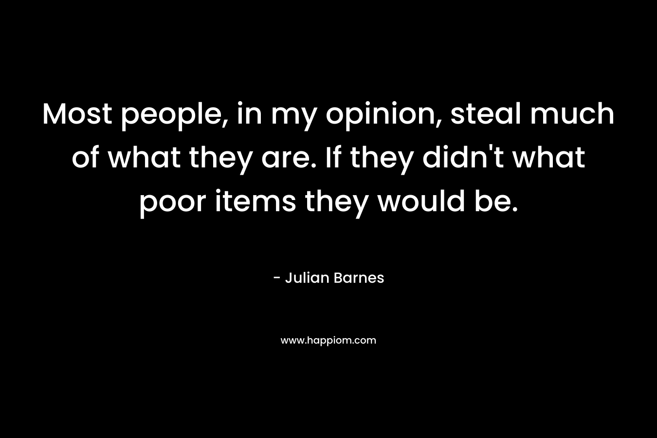Most people, in my opinion, steal much of what they are. If they didn’t what poor items they would be. – Julian Barnes