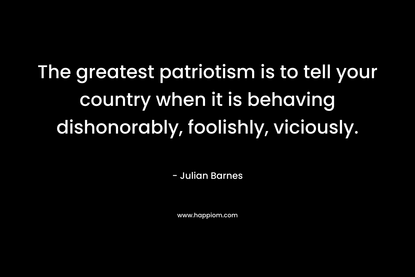 The greatest patriotism is to tell your country when it is behaving dishonorably, foolishly, viciously. – Julian Barnes