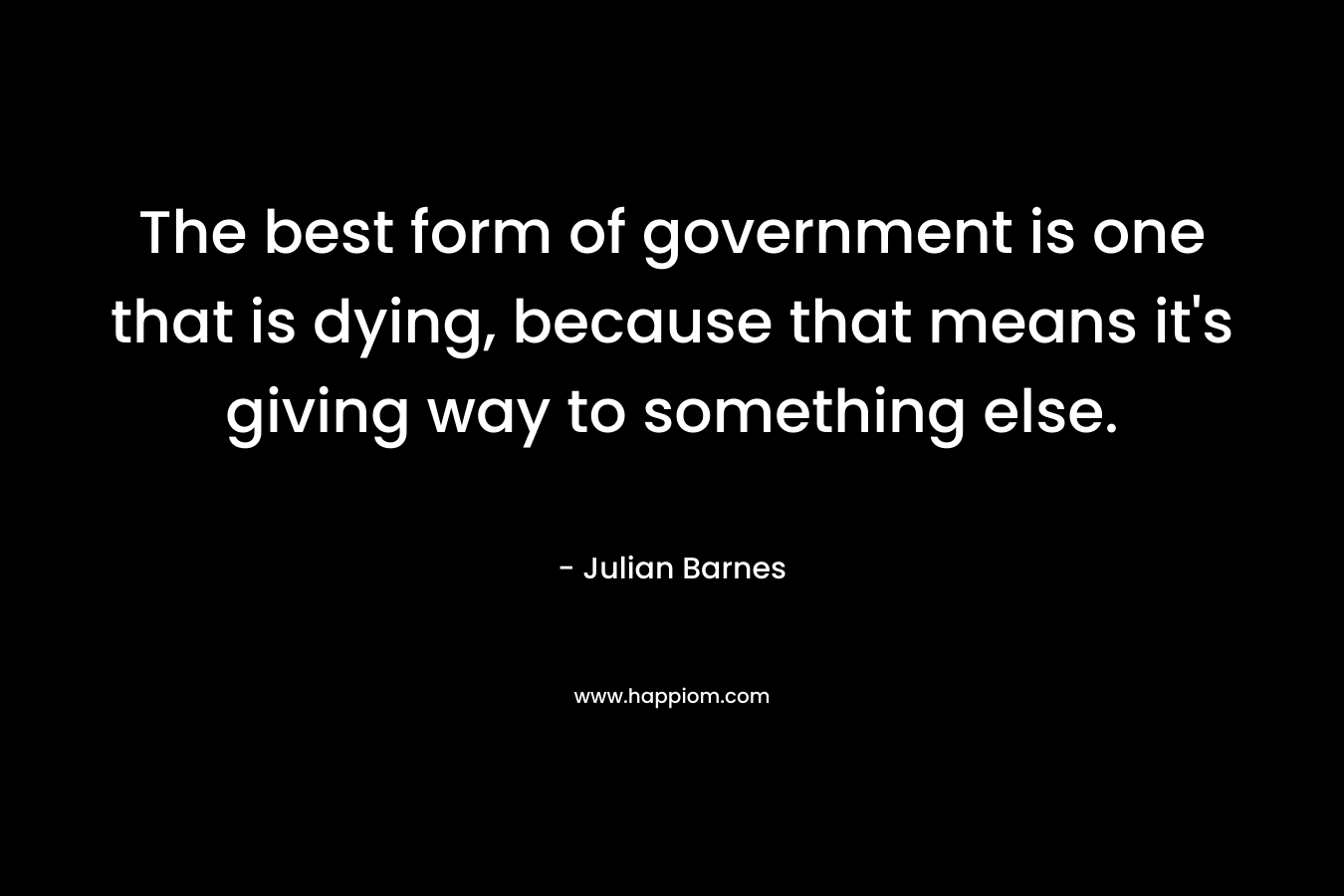 The best form of government is one that is dying, because that means it’s giving way to something else. – Julian Barnes