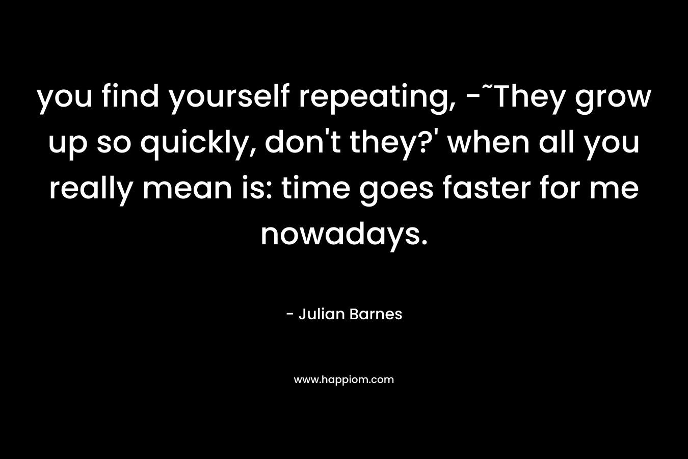 you find yourself repeating, -˜They grow up so quickly, don’t they?’ when all you really mean is: time goes faster for me nowadays. – Julian Barnes