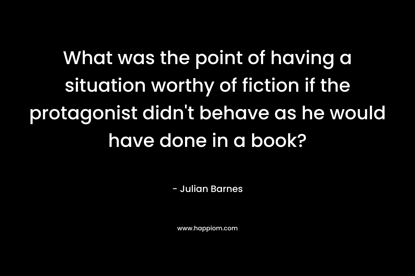 What was the point of having a situation worthy of fiction if the protagonist didn’t behave as he would have done in a book? – Julian Barnes