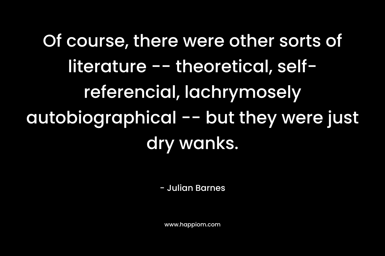 Of course, there were other sorts of literature -- theoretical, self-referencial, lachrymosely autobiographical -- but they were just dry wanks.