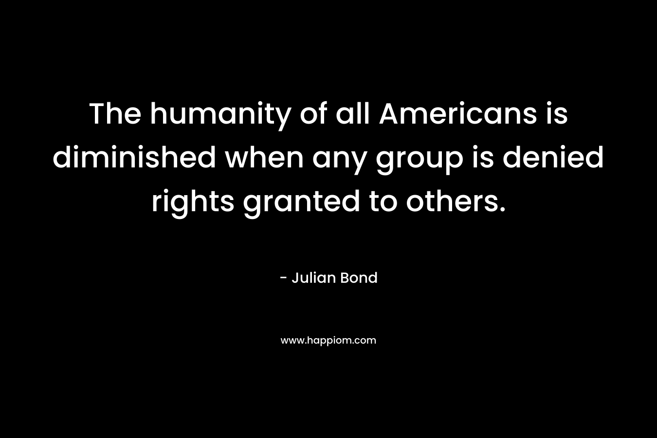 The humanity of all Americans is diminished when any group is denied rights granted to others. – Julian Bond