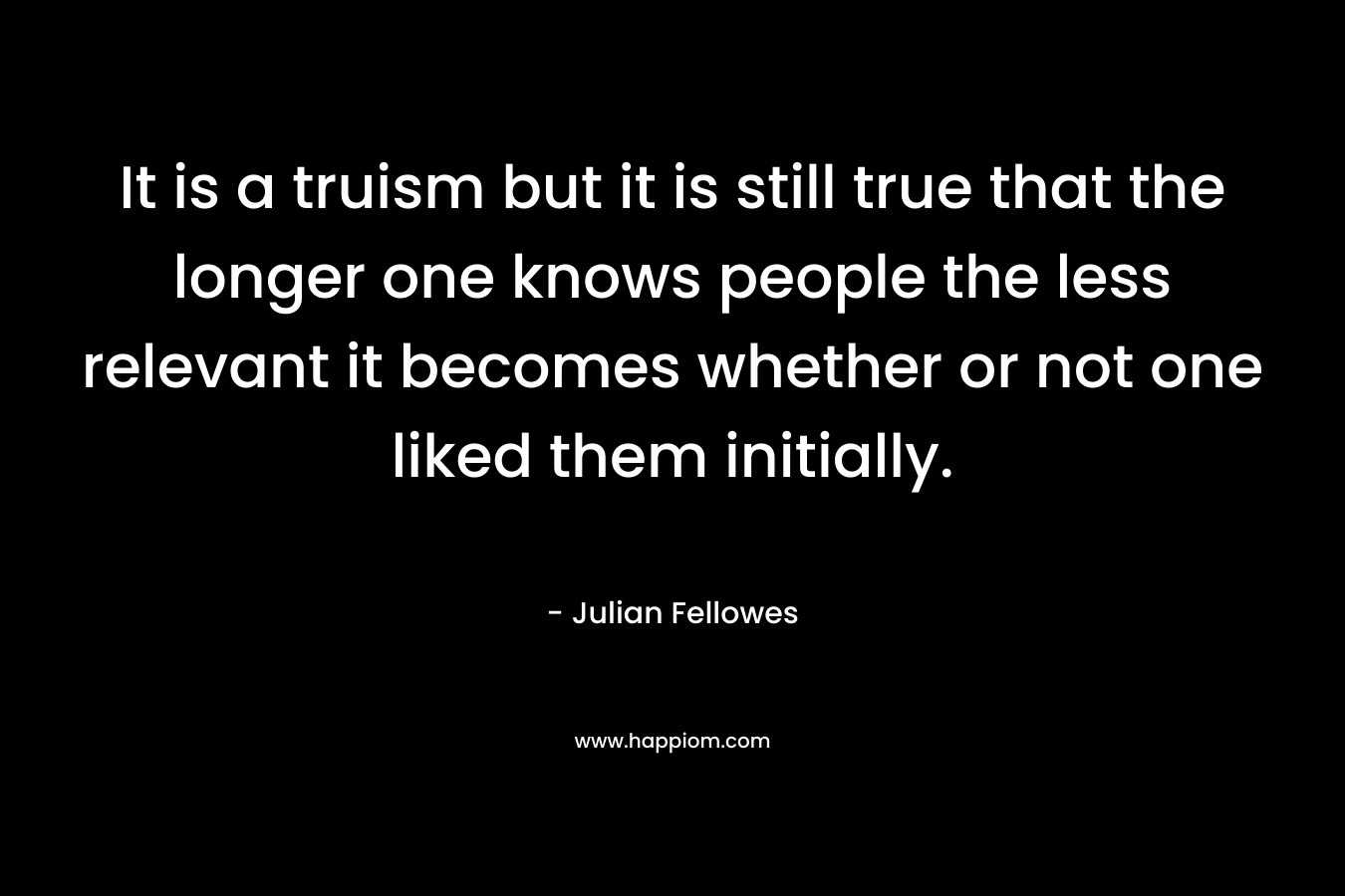 It is a truism but it is still true that the longer one knows people the less relevant it becomes whether or not one liked them initially.
