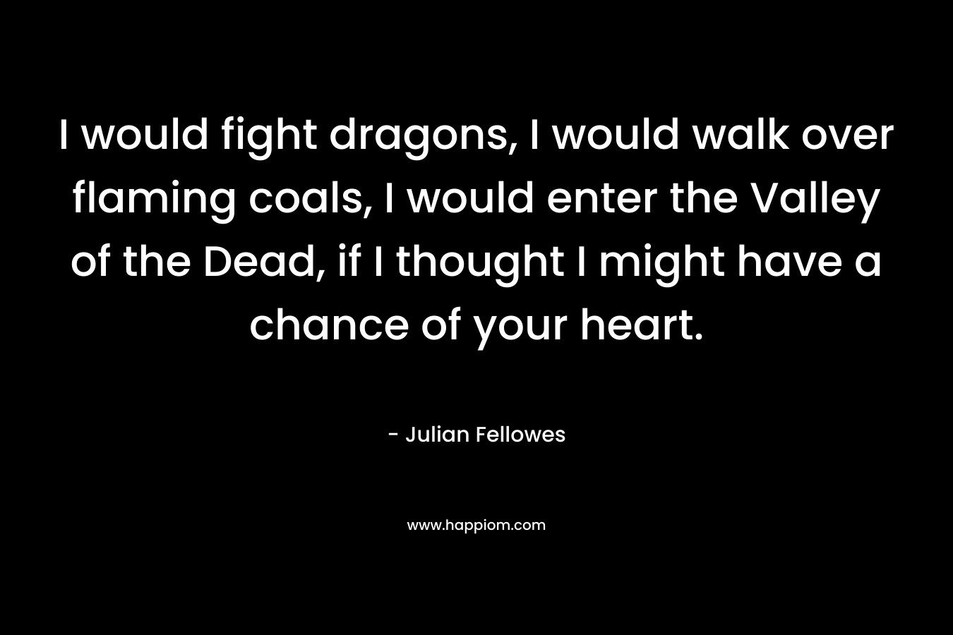 I would fight dragons, I would walk over flaming coals, I would enter the Valley of the Dead, if I thought I might have a chance of your heart. – Julian Fellowes