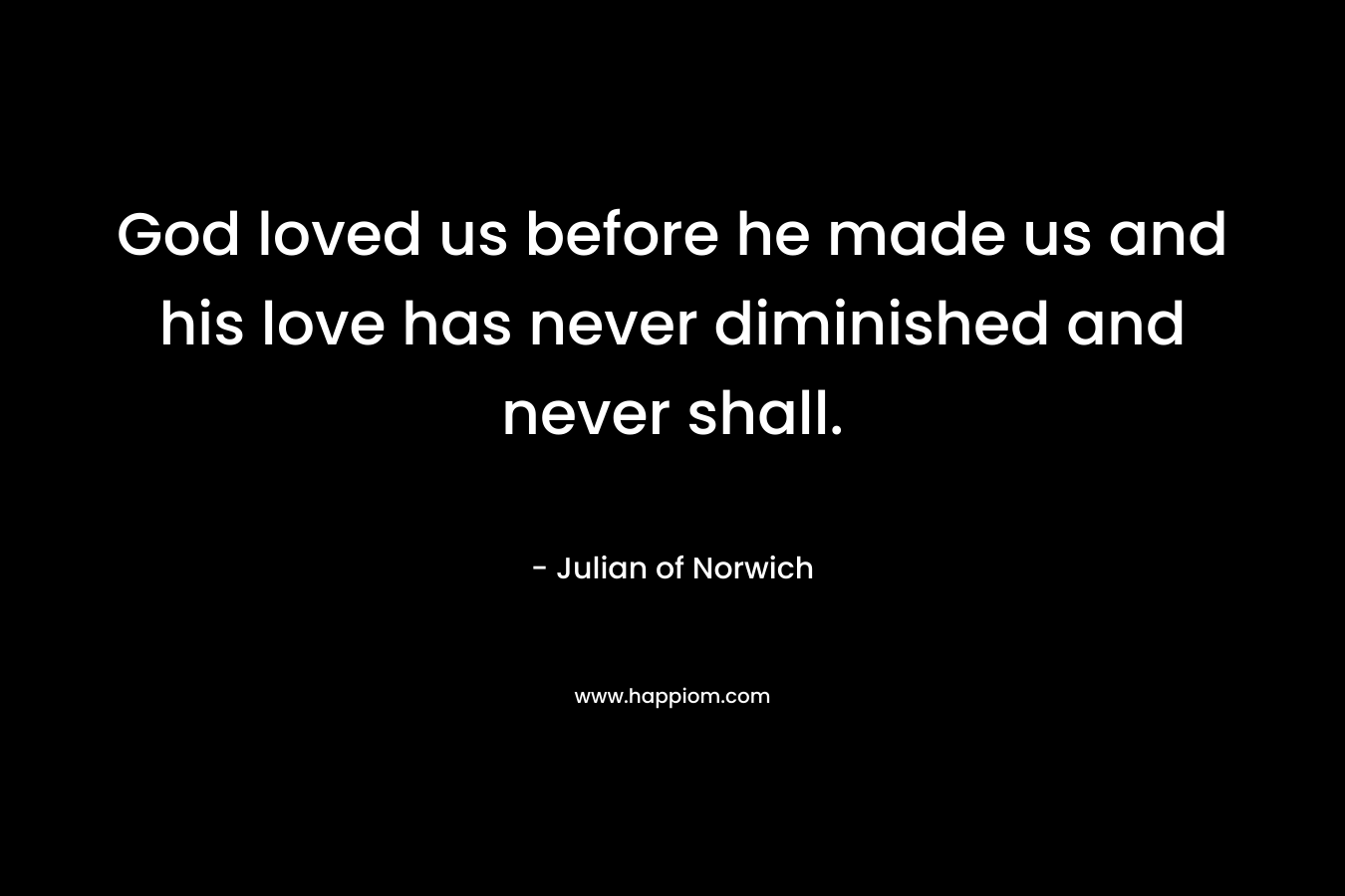 God loved us before he made us and his love has never diminished and never shall.