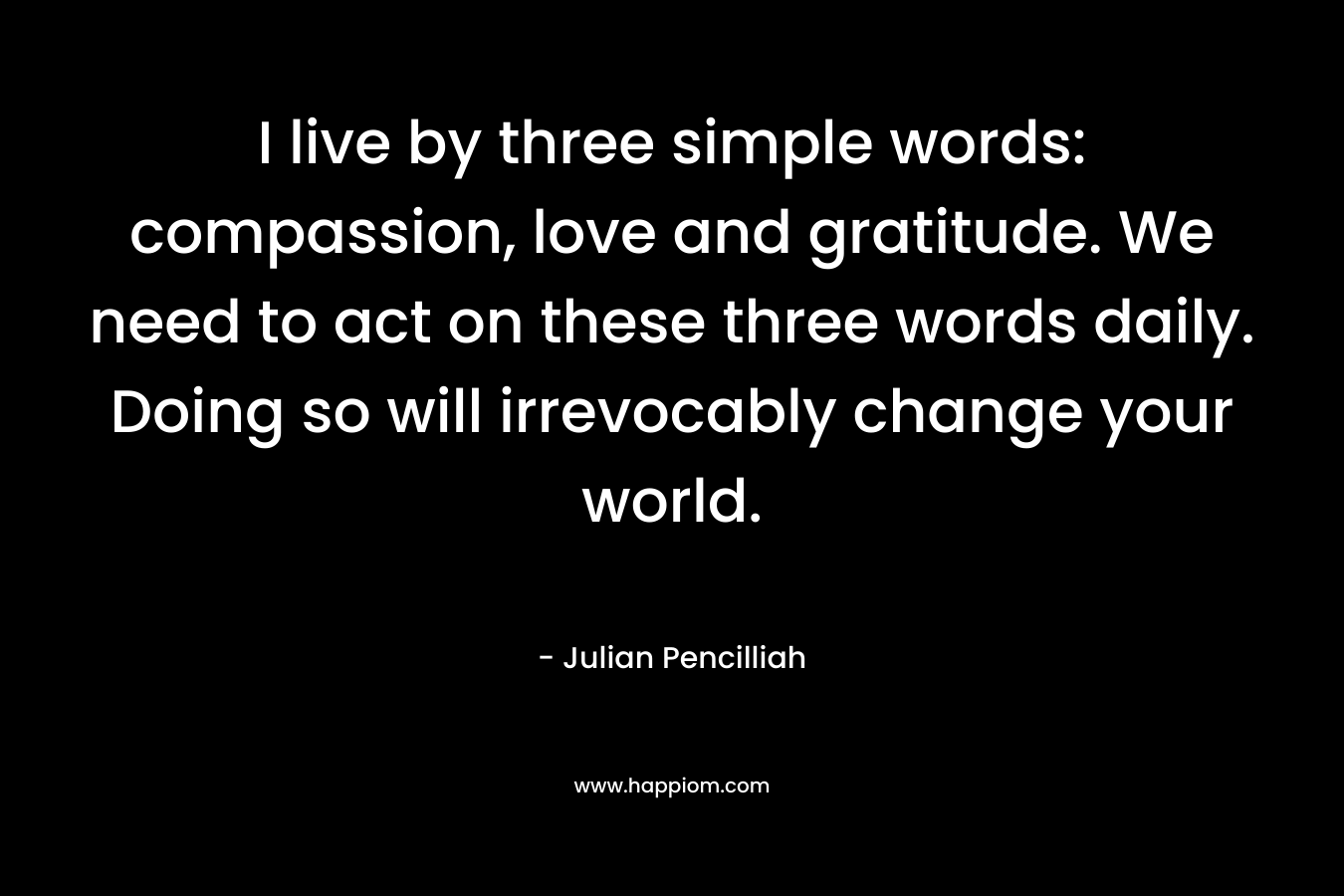 I live by three simple words: compassion, love and gratitude. We need to act on these three words daily. Doing so will irrevocably change your world.