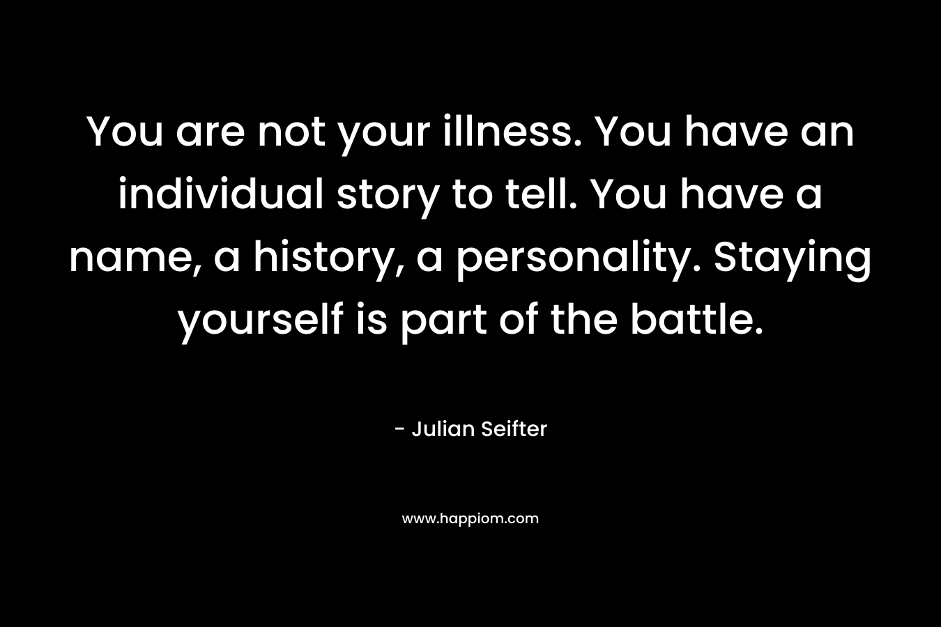 You are not your illness. You have an individual story to tell. You have a name, a history, a personality. Staying yourself is part of the battle. – Julian Seifter