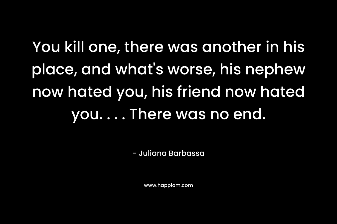 You kill one, there was another in his place, and what's worse, his nephew now hated you, his friend now hated you. . . . There was no end.